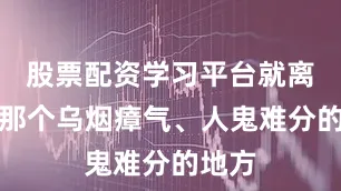 股票配资学习平台就离开了那个乌烟瘴气、人鬼难分的地方