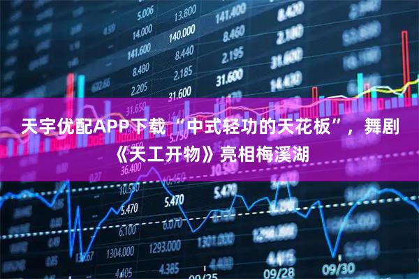 天宇优配APP下载 “中式轻功的天花板”，舞剧《天工开物》亮相梅溪湖