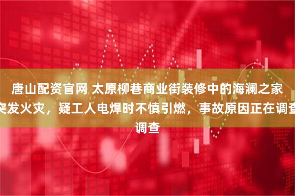 唐山配资官网 太原柳巷商业街装修中的海澜之家突发火灾，疑工人电焊时不慎引燃，事故原因正在调查