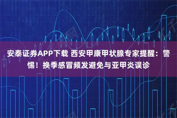 安泰证券APP下载 西安甲康甲状腺专家提醒：警惕！换季感冒频发避免与亚甲炎误诊