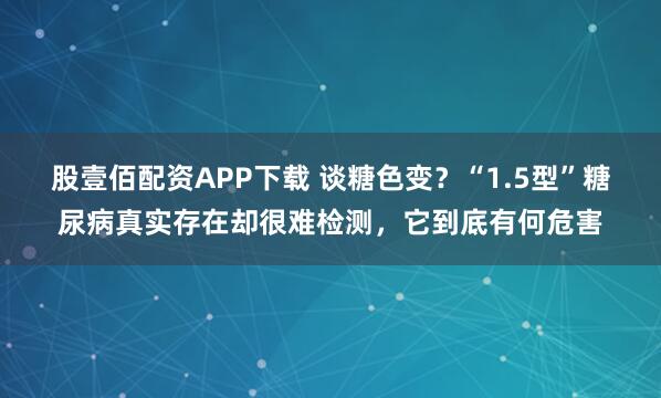 股壹佰配资APP下载 谈糖色变？“1.5型”糖尿病真实存在却很难检测，它到底有何危害