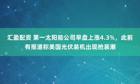 汇盈配资 第一太阳能公司早盘上涨4.3%，此前有报道称美国光伏装机出现抢装潮