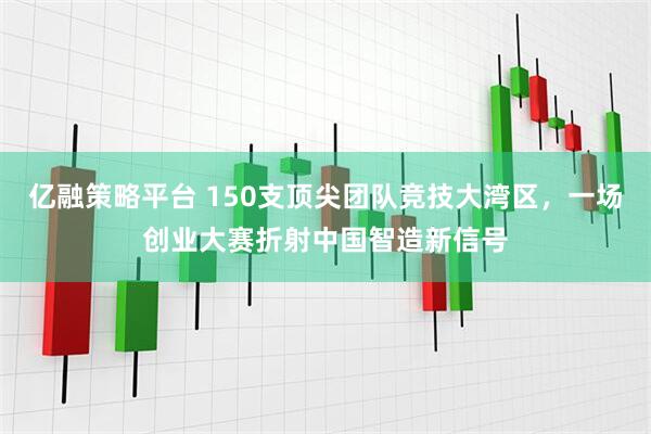 亿融策略平台 150支顶尖团队竞技大湾区，一场创业大赛折射中国智造新信号