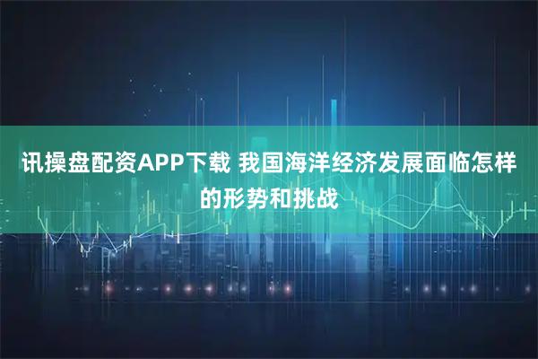 讯操盘配资APP下载 我国海洋经济发展面临怎样的形势和挑战