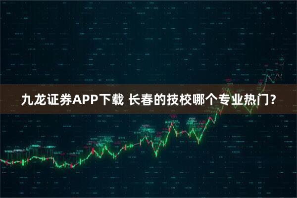 九龙证券APP下载 长春的技校哪个专业热门？
