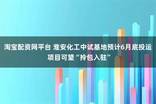 淘宝配资网平台 淮安化工中试基地预计6月底投运 项目可望“拎包入驻”