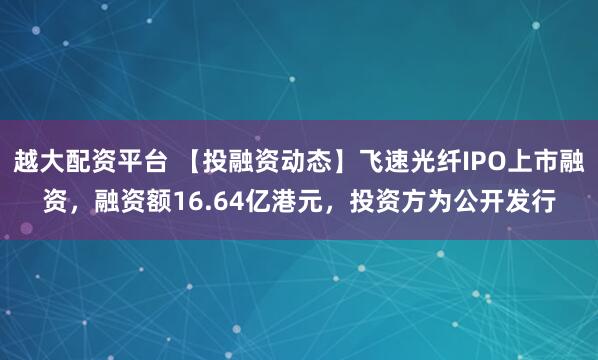越大配资平台 【投融资动态】飞速光纤IPO上市融资，融资额16.64亿港元，投资方为公开发行