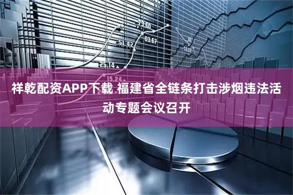 祥乾配资APP下载 福建省全链条打击涉烟违法活动专题会议召开