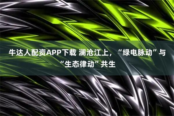 牛达人配资APP下载 澜沧江上，“绿电脉动”与“生态律动”共生
