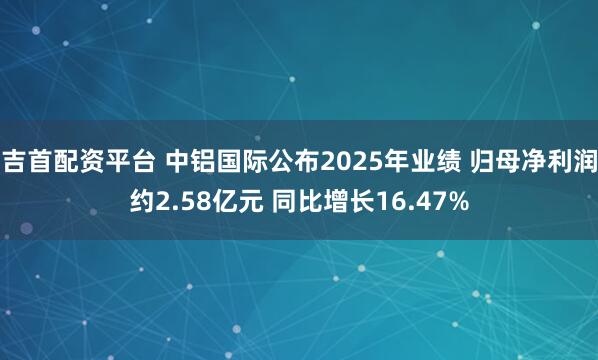 吉首配资平台 中铝国际公布2025年业绩 归母净利润约2.58亿元 同比增长16.47%