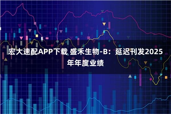 宏大速配APP下载 盛禾生物-B：延迟刊发2025年年度业绩