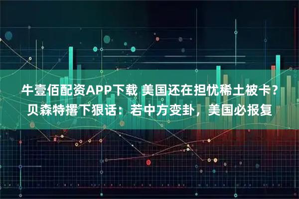 牛壹佰配资APP下载 美国还在担忧稀土被卡？贝森特撂下狠话：若中方变卦，美国必报复