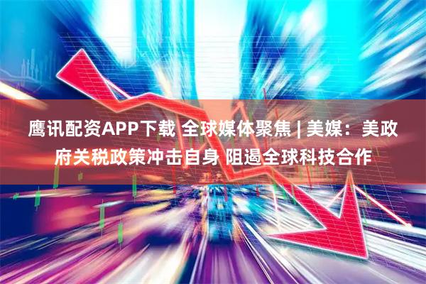 鹰讯配资APP下载 全球媒体聚焦 | 美媒:美政府关税政策冲击自身 阻遏全球科技合作