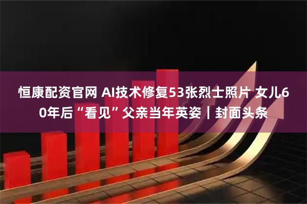 恒康配资官网 AI技术修复53张烈士照片 女儿60年后“看见”父亲当年英姿｜封面头条