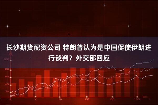 长沙期货配资公司 特朗普认为是中国促使伊朗进行谈判?外交部回应