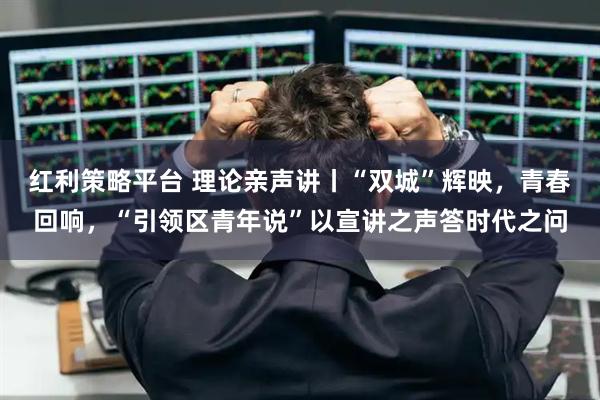 红利策略平台 理论亲声讲丨“双城”辉映，青春回响，“引领区青年说”以宣讲之声答时代之问