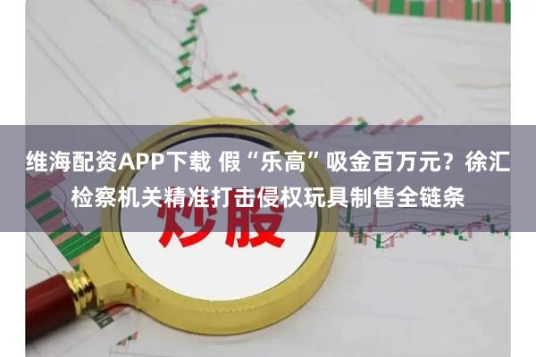维海配资APP下载 假“乐高”吸金百万元？徐汇检察机关精准打击侵权玩具制售全链条