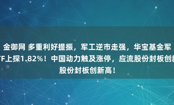 金御网 多重利好提振，军工逆市走强，华宝基金军工ETF上探1.82%！中国动力触及涨停，应流股份封板创新高！