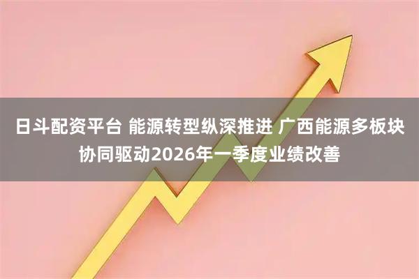 日斗配资平台 能源转型纵深推进 广西能源多板块协同驱动2026年一季度业绩改善