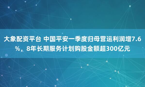大象配资平台 中国平安一季度归母营运利润增7.6%，8年长期服务计划购股金额超300亿元