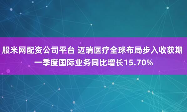 股米网配资公司平台 迈瑞医疗全球布局步入收获期 一季度国际业务同比增长15.70%