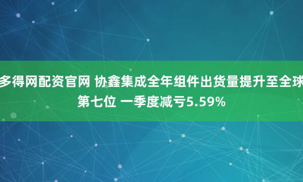 多得网配资官网 协鑫集成全年组件出货量提升至全球第七位 一季度减亏5.59%