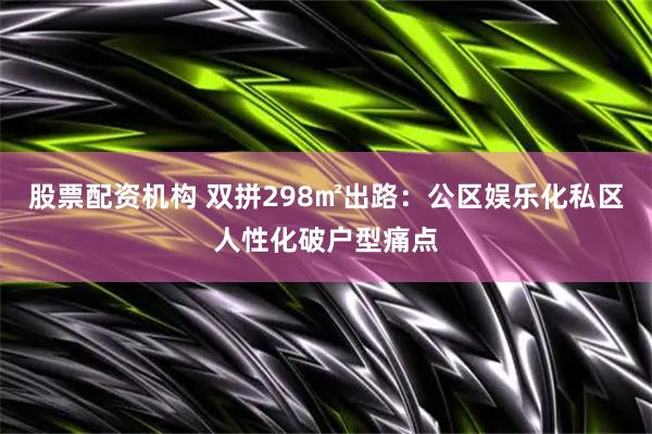 股票配资机构 双拼298㎡出路：公区娱乐化私区人性化破户型痛点