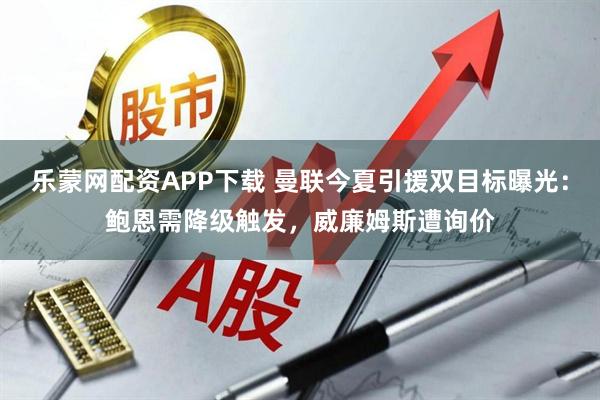 乐蒙网配资APP下载 曼联今夏引援双目标曝光：鲍恩需降级触发，威廉姆斯遭询价