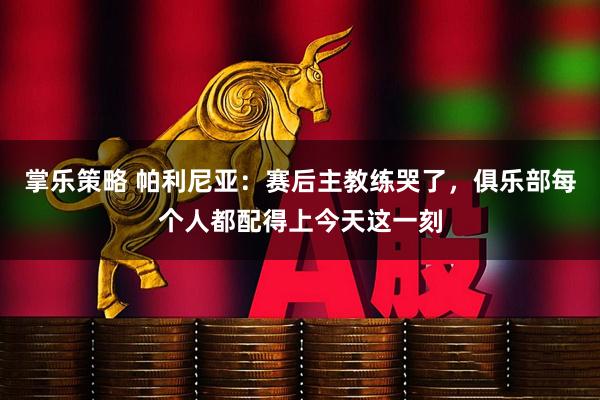掌乐策略 帕利尼亚：赛后主教练哭了，俱乐部每个人都配得上今天这一刻