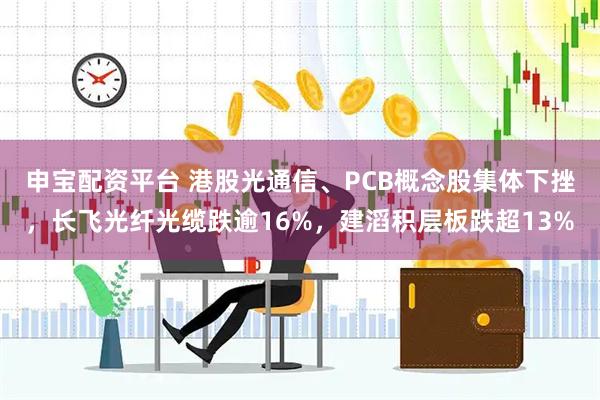 申宝配资平台 港股光通信、PCB概念股集体下挫，长飞光纤光缆跌逾16%，建滔积层板跌超13%
