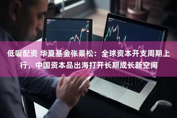 低吸配资 华夏基金张景松:全球资本开支周期上行,中国资本品出海打开长期成长新空间