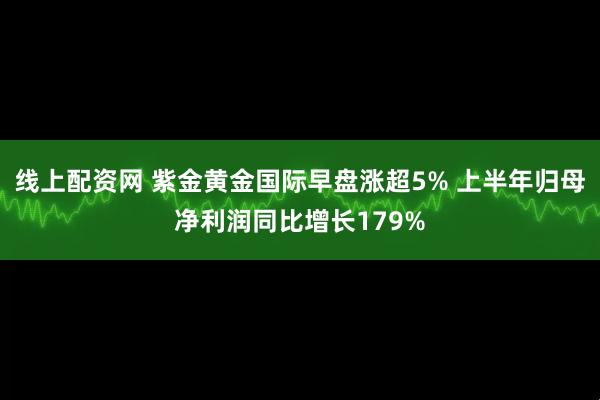 线上配资网 紫金黄金国际早盘涨超5% 上半年归母净利润同比增长179%